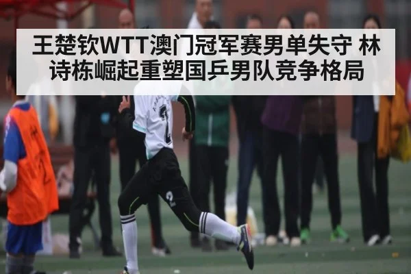 王楚钦WTT澳门冠军赛男单失守 林诗栋崛起重塑国乒男队竞争格局